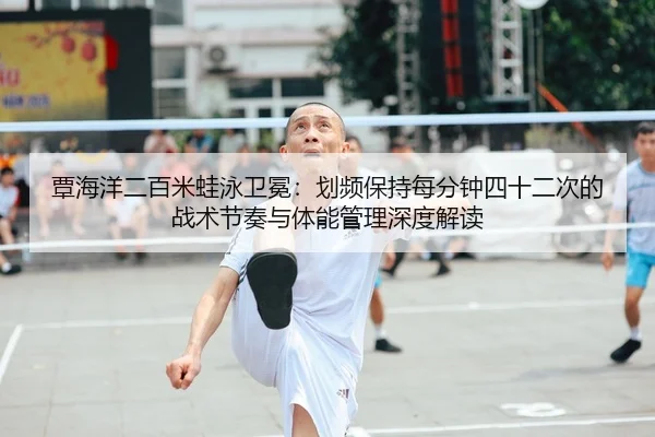 覃海洋二百米蛙泳卫冕：划频保持每分钟四十二次的战术节奏与体能管理深度解读
