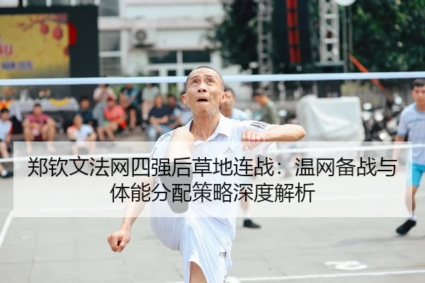 郑钦文法网四强后草地连战：温网备战与体能分配策略深度解析