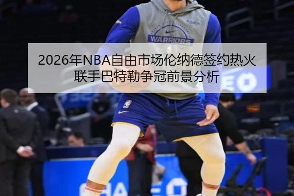 2026年NBA自由市场伦纳德签约热火联手巴特勒争冠前景分析